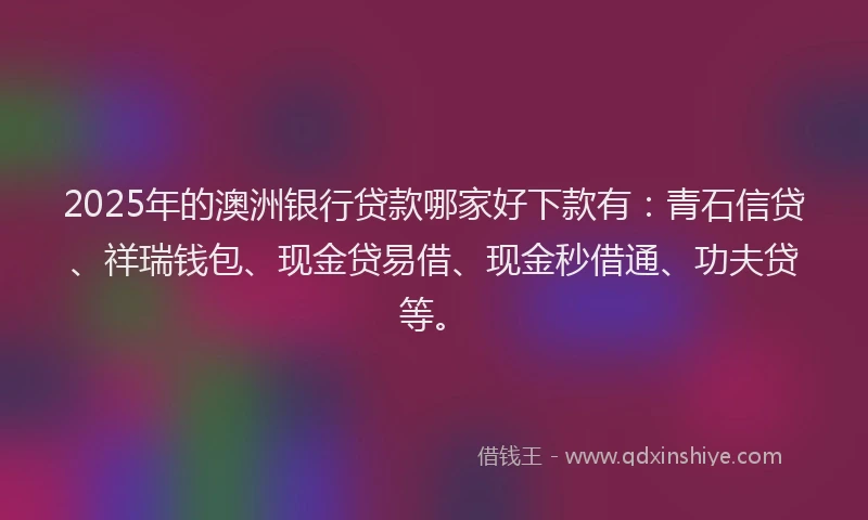 2025年的澳洲银行贷款哪家好下款有：青石信贷、祥瑞钱包、现金贷易借、现金秒借通、功夫贷等。