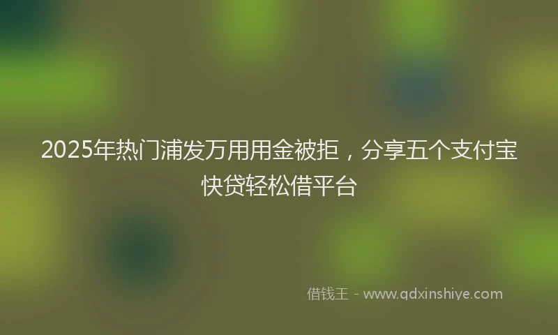 2025年热门浦发万用用金被拒，分享五个支付宝快贷轻松借平台