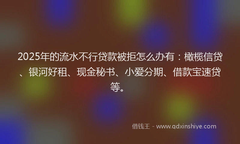 2025年的流水不行贷款被拒怎么办有：橄榄信贷、银河好租、现金秘书、小爱分期、借款宝速贷等。