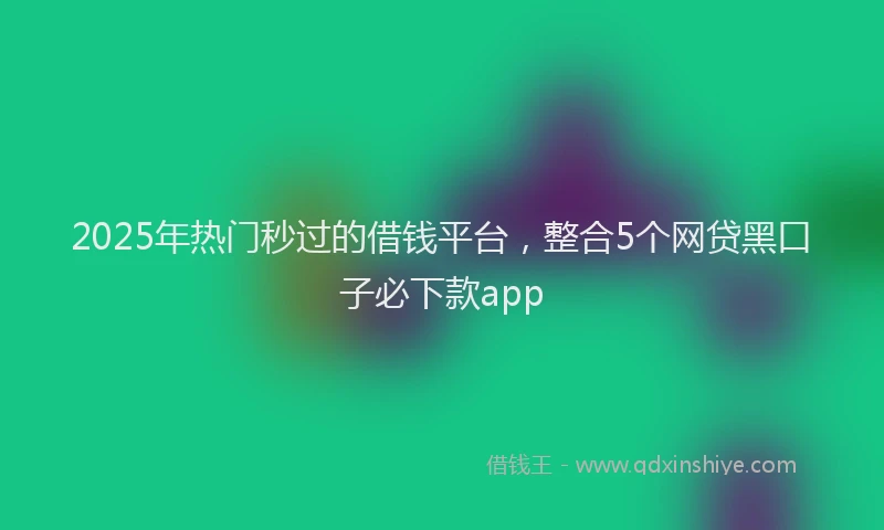 2025年热门秒过的借钱平台，整合5个网贷黑口子必下款app