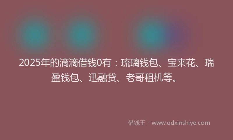 2025年的滴滴借钱0有：琉璃钱包、宝来花、瑞盈钱包、迅融贷、老哥租机等。