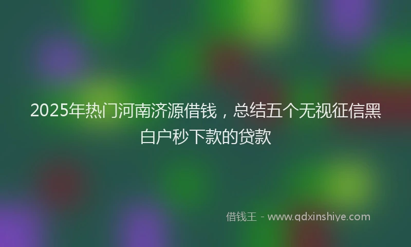 2025年热门河南济源借钱，总结五个无视征信黑白户秒下款的贷款