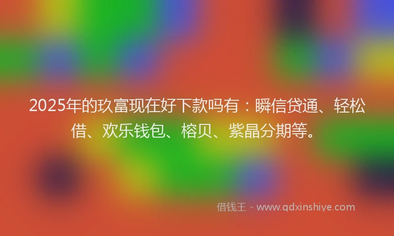 2025年的玖富现在好下款吗有：瞬信贷通、轻松借、欢乐钱包、榕贝、紫晶分期等。