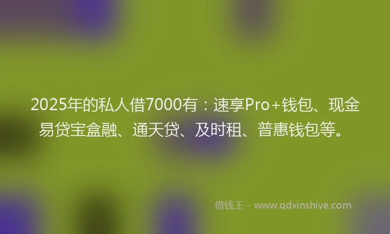 2025年的私人借7000有：速享Pro+钱包、现金易贷宝盒融、通天贷、及时租、普惠钱包等。