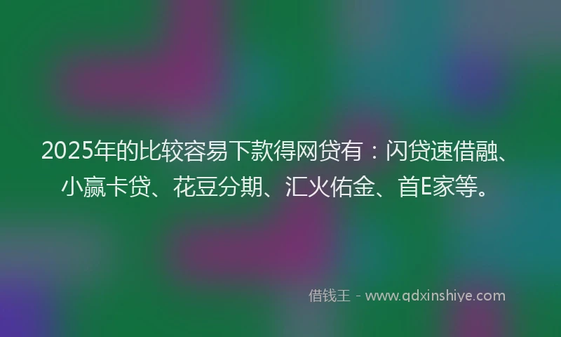 2025年的比较容易下款得网贷有：闪贷速借融、小赢卡贷、花豆分期、汇火佑金、首E家等。