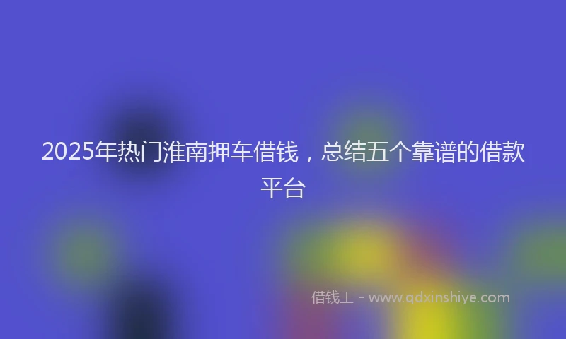 2025年热门淮南押车借钱，总结五个靠谱的借款平台