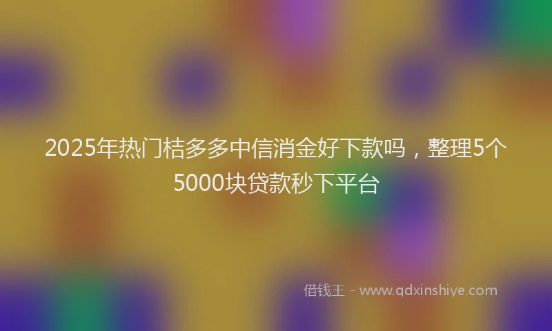 2025年热门桔多多中信消金好下款吗，整理5个5000块贷款秒下平台
