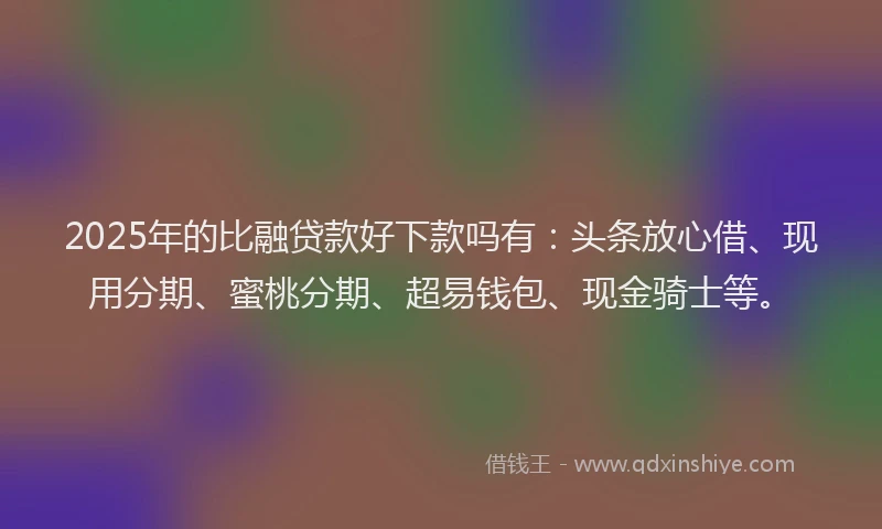 2025年的比融贷款好下款吗有：头条放心借、现用分期、蜜桃分期、超易钱包、现金骑士等。