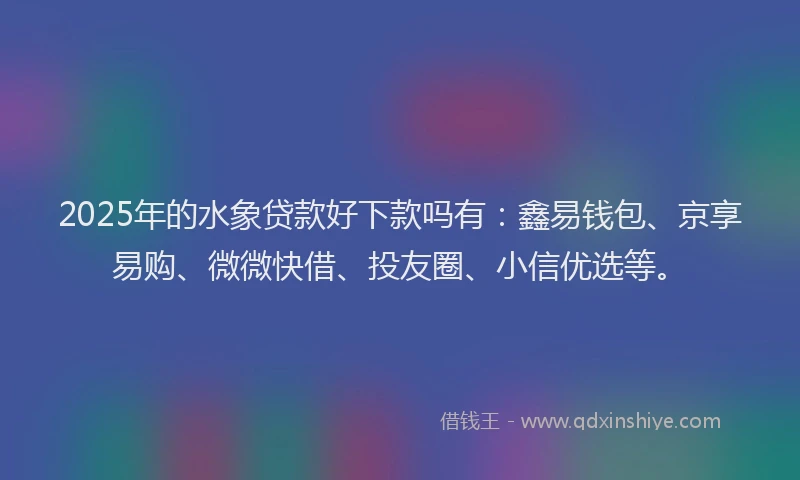 2025年的水象贷款好下款吗有：鑫易钱包、京享易购、微微快借、投友圈、小信优选等。