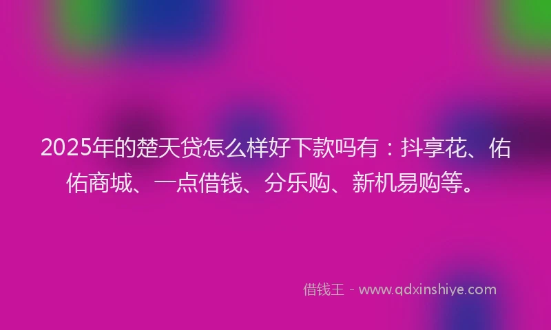 2025年的楚天贷怎么样好下款吗有：抖享花、佑佑商城、一点借钱、分乐购、新机易购等。