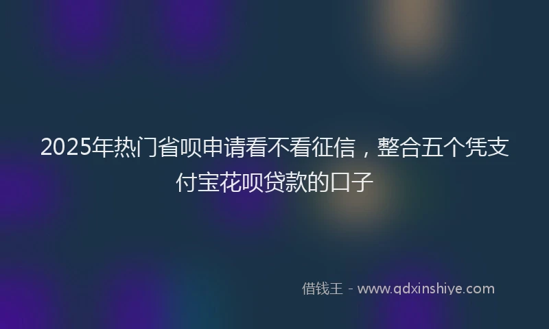 2025年热门省呗申请看不看征信，整合五个凭支付宝花呗贷款的口子