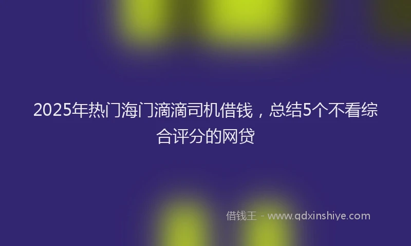2025年热门海门滴滴司机借钱，总结5个不看综合评分的网贷