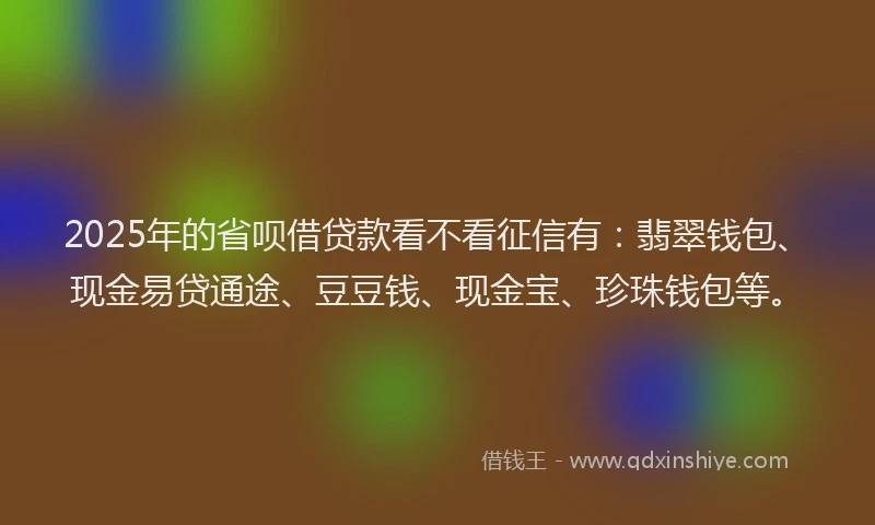 2025年的省呗借贷款看不看征信有：翡翠钱包、现金易贷通途、豆豆钱、现金宝、珍珠钱包等。