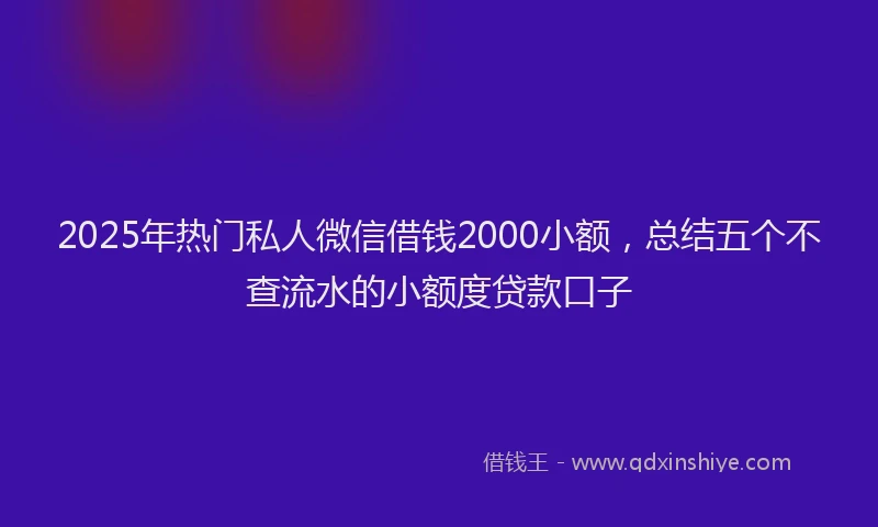 2025年热门私人微信借钱2000小额，总结五个不查流水的小额度贷款口子