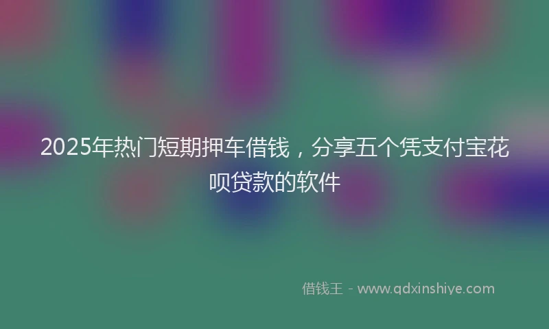 2025年热门短期押车借钱，分享五个凭支付宝花呗贷款的软件