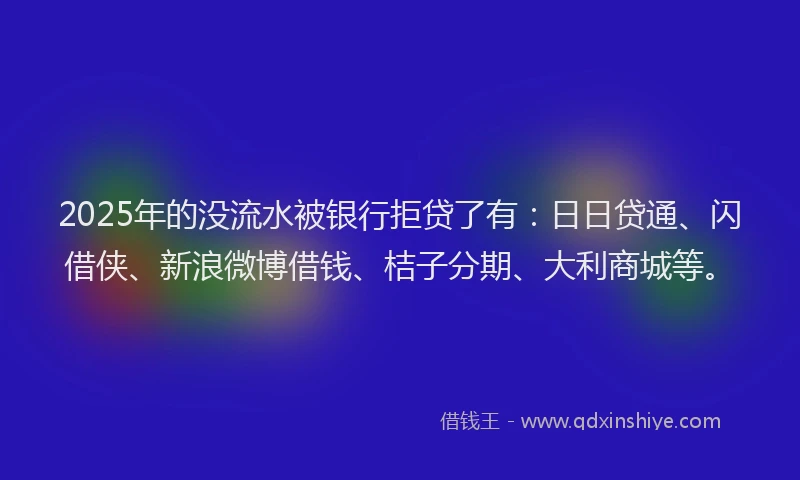 2025年的没流水被银行拒贷了有：日日贷通、闪借侠、新浪微博借钱、桔子分期、大利商城等。