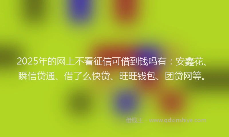 2025年的网上不看征信可借到钱吗有：安鑫花、瞬信贷通、借了么快贷、旺旺钱包、团贷网等。
