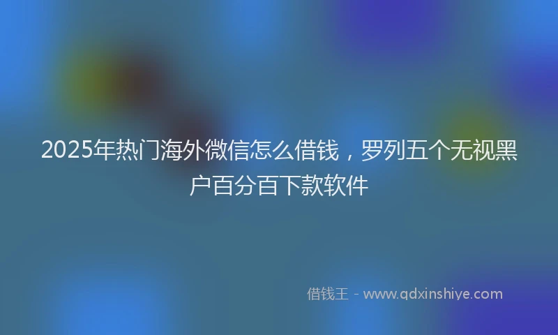 2025年热门海外微信怎么借钱，罗列五个无视黑户百分百下款软件