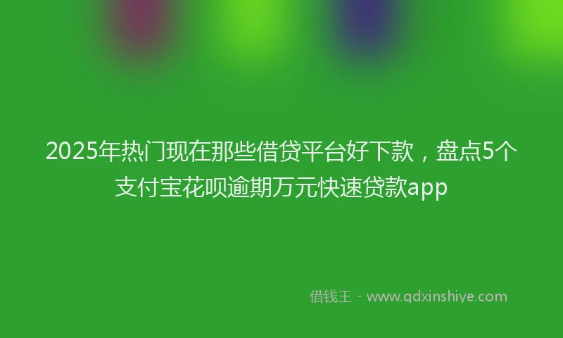 2025年热门现在那些借贷平台好下款，盘点5个支付宝花呗逾期万元快速贷款app