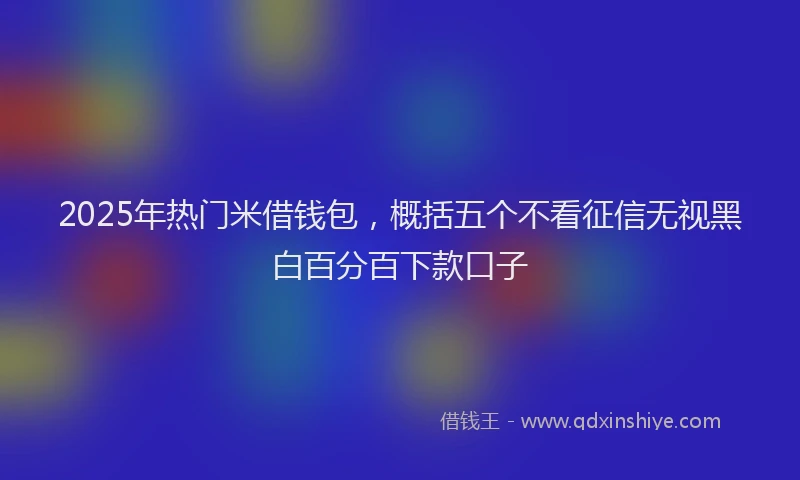 2025年热门米借钱包，概括五个不看征信无视黑白百分百下款口子