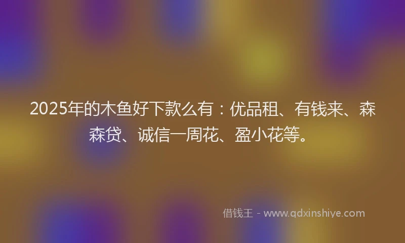 2025年的木鱼好下款么有：优品租、有钱来、森森贷、诚信一周花、盈小花等。