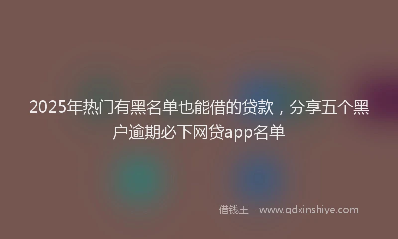 2025年热门有黑名单也能借的贷款，分享五个黑户逾期必下网贷app名单