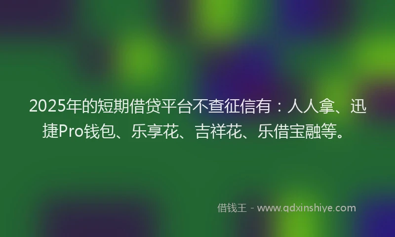 2025年的短期借贷平台不查征信有：人人拿、迅捷Pro钱包、乐享花、吉祥花、乐借宝融等。