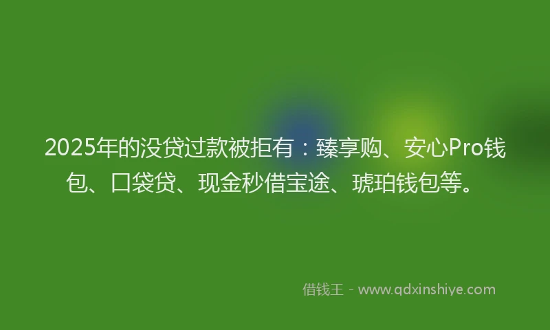 2025年的没贷过款被拒有：臻享购、安心Pro钱包、口袋贷、现金秒借宝途、琥珀钱包等。