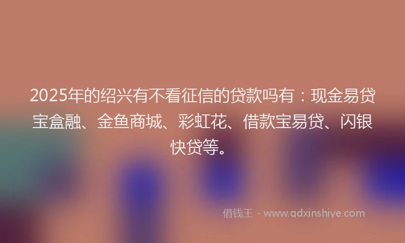 2025年的绍兴有不看征信的贷款吗有：现金易贷宝盒融、金鱼商城、彩虹花、借款宝易贷、闪银快贷等。