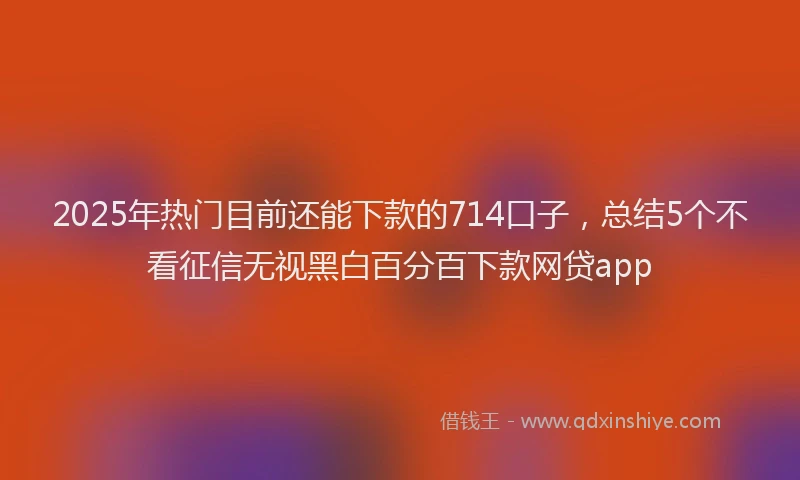 2025年热门目前还能下款的714口子，总结5个不看征信无视黑白百分百下款网贷app