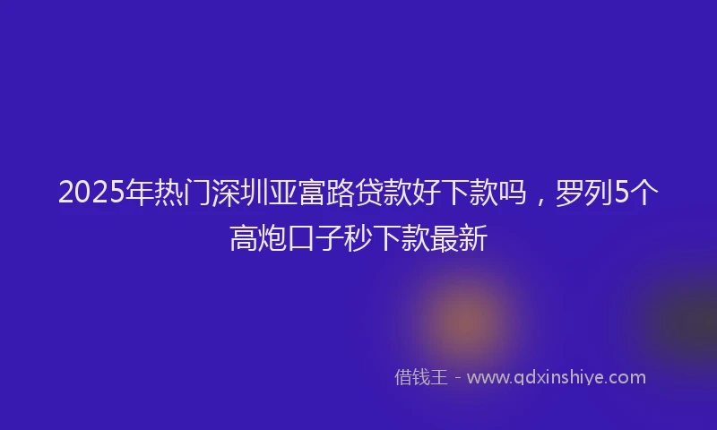 2025年热门深圳亚富路贷款好下款吗，罗列5个高炮口子秒下款最新