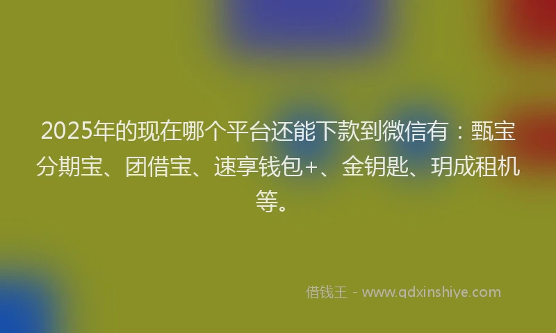 2025年的现在哪个平台还能下款到微信有：甄宝分期宝、团借宝、速享钱包+、金钥匙、玥成租机等。