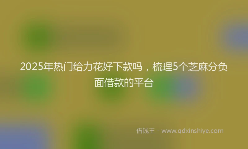 2025年热门给力花好下款吗，梳理5个芝麻分负面借款的平台