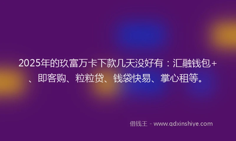 2025年的玖富万卡下款几天没好有：汇融钱包+、即客购、粒粒贷、钱袋快易、掌心租等。