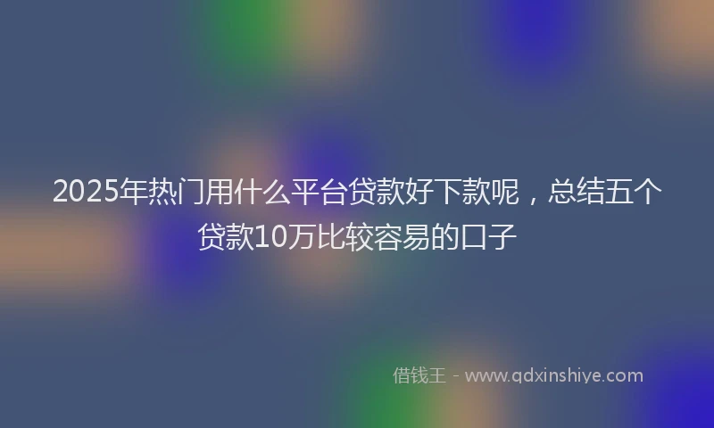 2025年热门用什么平台贷款好下款呢，总结五个贷款10万比较容易的口子