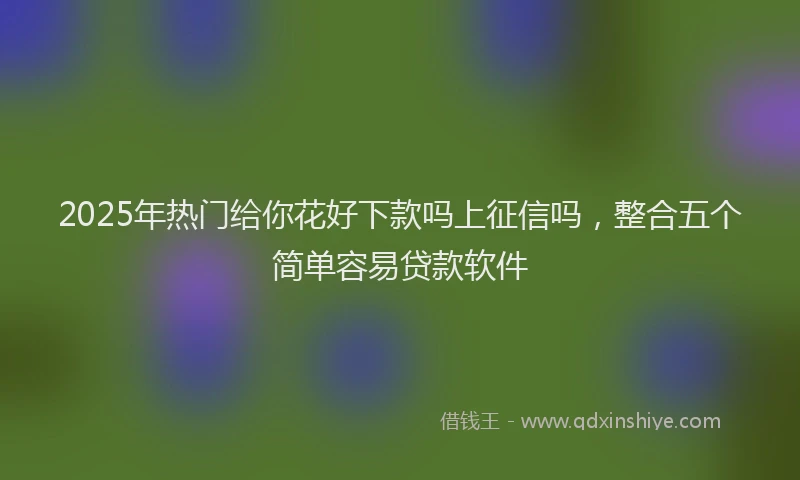 2025年热门给你花好下款吗上征信吗，整合五个简单容易贷款软件