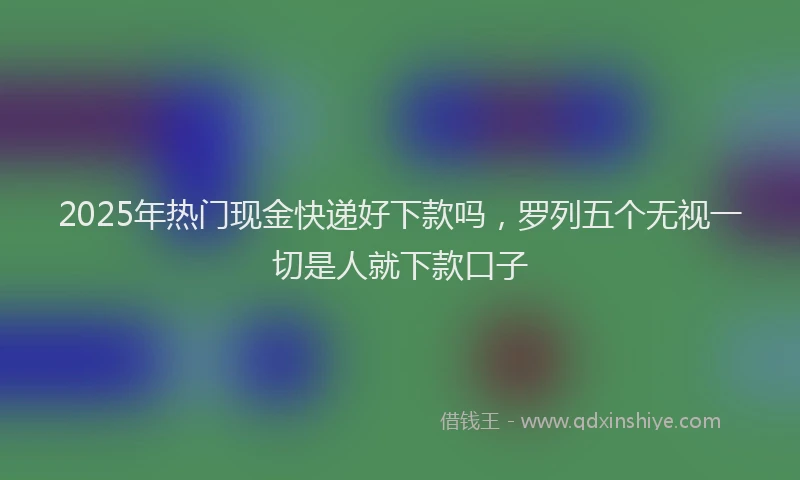 2025年热门现金快递好下款吗，罗列五个无视一切是人就下款口子