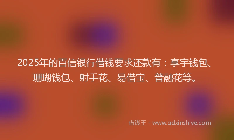 2025年的百信银行借钱要求还款有：享宇钱包、珊瑚钱包、射手花、易借宝、普融花等。