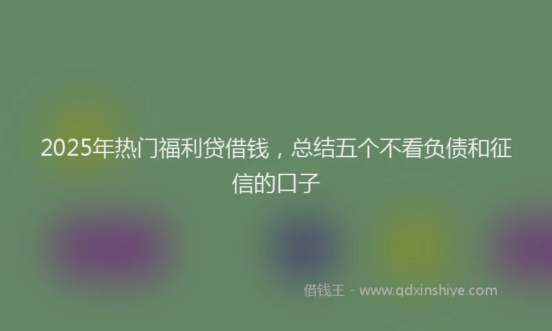 2025年热门福利贷借钱，总结五个不看负债和征信的口子