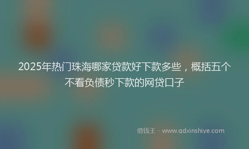 2025年热门珠海哪家贷款好下款多些，概括五个不看负债秒下款的网贷口子
