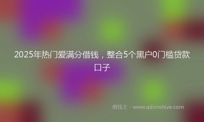 2025年热门爱满分借钱，整合5个黑户0门槛贷款口子