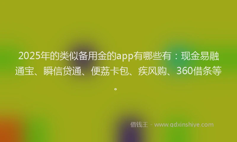 2025年的类似备用金的app有哪些有：现金易融通宝、瞬信贷通、便荔卡包、疾风购、360借条等。