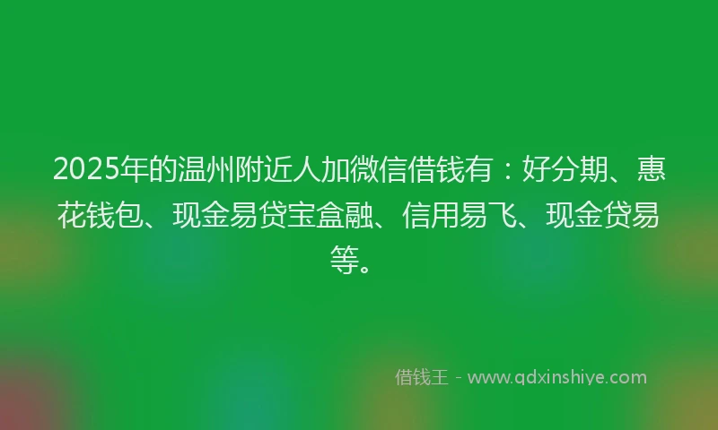 2025年的温州附近人加微信借钱有：好分期、惠花钱包、现金易贷宝盒融、信用易飞、现金贷易等。