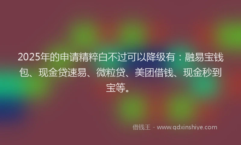 2025年的申请精粹白不过可以降级有：融易宝钱包、现金贷速易、微粒贷、美团借钱、现金秒到宝等。