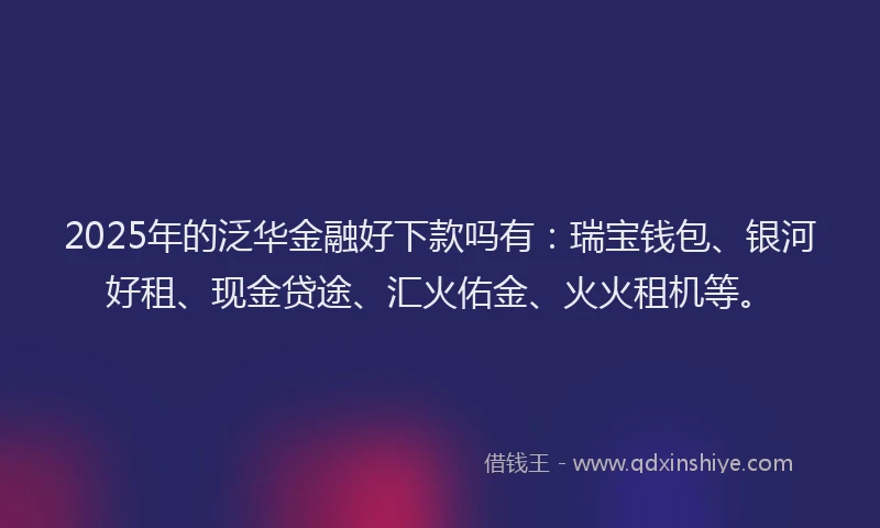 2025年的泛华金融好下款吗有：瑞宝钱包、银河好租、现金贷途、汇火佑金、火火租机等。