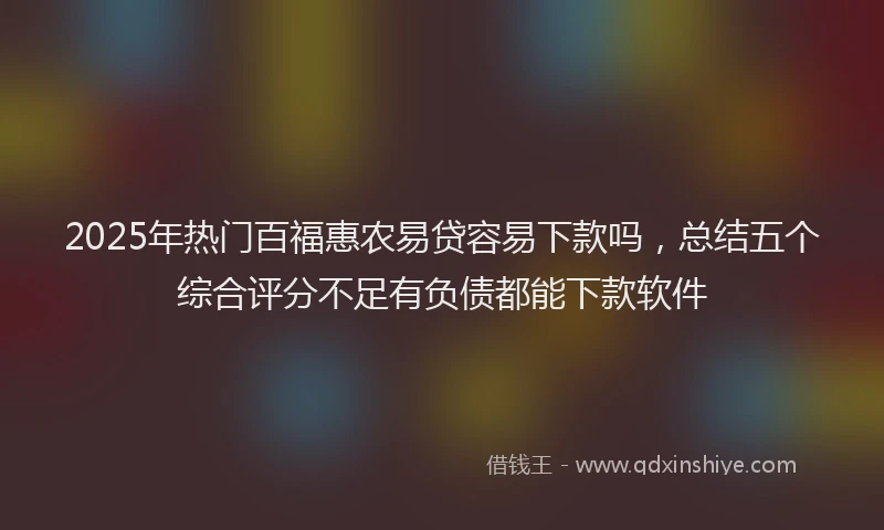 2025年热门百福惠农易贷容易下款吗，总结五个综合评分不足有负债都能下款软件