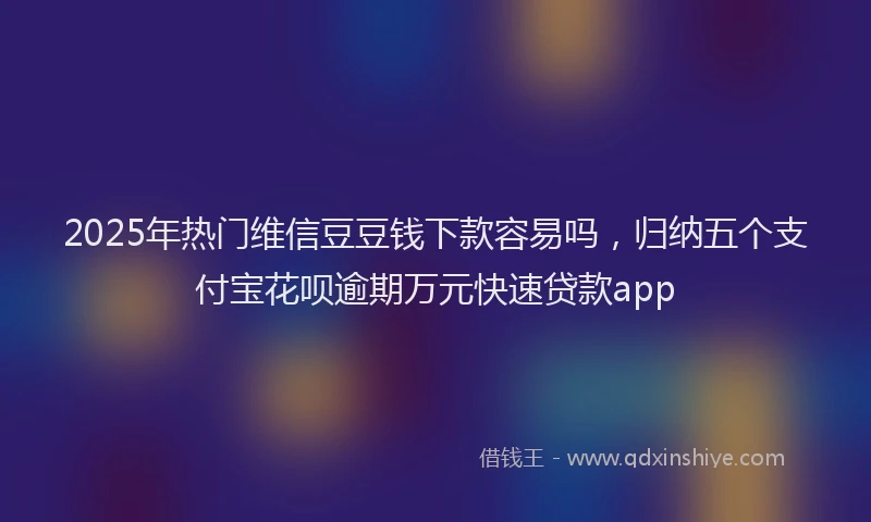 2025年热门维信豆豆钱下款容易吗，归纳五个支付宝花呗逾期万元快速贷款app