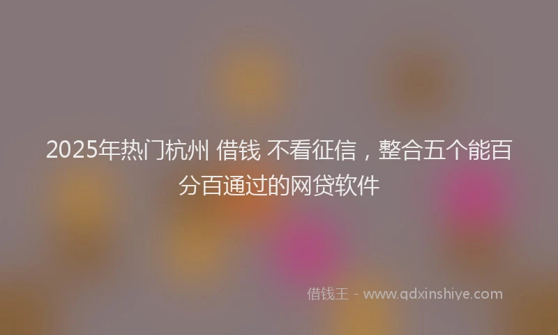 2025年热门杭州 借钱 不看征信，整合五个能百分百通过的网贷软件