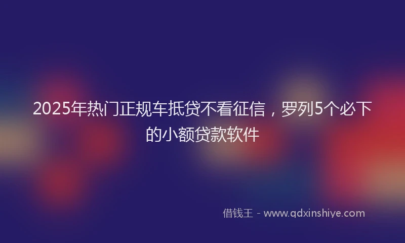 2025年热门正规车抵贷不看征信，罗列5个必下的小额贷款软件