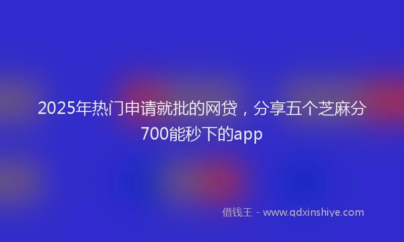 2025年热门申请就批的网贷，分享五个芝麻分700能秒下的app